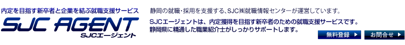 静岡県の内定を目指す新卒者と企業を結ぶ就職支援サービス　SJCナビエージェント　静岡の採用、就職を支援する、SJC（株）就職情報センターが運営しています。SJCエージェントは、内定獲得を目指す新卒者のための就職支援サービスです。
静岡県に精通したアドバイザーがしっかりサポートします。